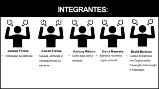 INTEGRANTES:
Cawan Freitas
• Causas, sintomas e
consequências do
estresse.
Jadson Fontes
• Introdução ao estresse
Karinny Ribeiro
• Como lidar com o
estresse.
Brena Meneses
• Estresse no âmbito
organizacional.
David Barbosa
• Gestão do Estresse
nas Organizações:
Prevenção, Intervenção
e Regulação.
 
