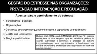 GESTÃODOESTRESSENASORGANIZAÇÕES:
PREVENÇÃO,INTERVENÇÃOEREGULAÇÃO
• Funcionários ( pessoas)
• Organizações
O estresse se apresentar quando ele excede a capacidade do trabalhador;
Gestão dos Estressores;
Atingir a produtividade;
Agentes para o gerenciamento do estresse:
Rickard et al. (2012, apud. SIMONELLI, 2020) que “O estresse
ocupacional é uma resposta que os indivíduos podem ter
quando submetidos a demandas e pressões de trabalho
incompatíveis com seus conhecimentos e habilidades. Isso
desafia o funcionário em relação a sua capacidade de lidar com
suas demandas”.
 
