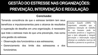 GESTÃODOESTRESSENASORGANIZAÇÕES:
PREVENÇÃO,INTERVENÇÃOEREGULAÇÃO
Tomando consciência de que o estresse também tem seus
benefícios e impulsionamentos para o alcance de resultados
e superação de desafios em uma organização, é necessário
que trate o estresse mais do que uma prevenção, mas como
uma gestão do estresse.
• Observação dos funcionários e aos estressores;
• Gerenciamento dos limite dos estressores e dos
funcionários;
Conclusão:
Conclui Zanelli (2009) “é
importante entender que a
dinâmica interação de trabalho
do ser humano pode ter
resultados positivos e negativos,
que a mais adequada e integral
prevenção e intervenção requer
eliminar as condições nocivas de
trabalho e promover as positivas.
 