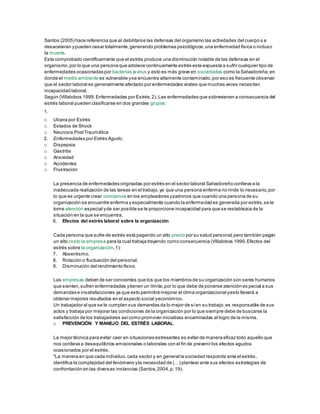 Santos (2005) hace referencia que al debilitarse las defensas del organismo las actividades del cuerpo s e
desaceleran ypueden cesar totalmente,generando problemas psicológicos,una enfermedad física o incluso
la muerte.
Esta comprobado científicamente que el estrés produce una disminución notable de las defensas en el
organismo,por lo que una persona que adolece continuamente estrés esta expuesta a sufrir cualquier tipo de
enfermedades ocasionadas por bacterias o virus y esto es más grave en sociedades como la Salvadoreña,en
donde el medio ambiente es vulnerable yse encuentra altamente contaminado,por eso es frecuente observar
que el sector laboral es generalmente afectado por enfermedades virales que muchas veces necesitan
incapacidad laboral.
Según (Villalobos 1999,Enfermedades por Estrés,2), Las enfermedades que sobrevienen a consecuencia del
estrés laboral pueden clasificarse en dos grandes grupos:
1.
o Ulcera por Estrés
o Estados de Shock
o Neurosis PostTraumática
2. Enfermedades por Estrés Agudo.
o Dispepsia
o Gastritis
o Ansiedad
o Accidentes
o Frustración
La presencia de enfermedades originadas por estrés en el sector laboral Salvadoreño conlleva a la
inadecuada realización de las tareas en el trabajo,ya que una persona enferma no rinde lo necesario,por
lo que es urgente crear conciencia en los empleadores ypatronos que cuando una persona de su
organización se encuentre enferma y especialmente cuando la enfermedad es generada por estrés,se le
tome atención especial yde ser posible se le proporcione incapacidad para que se restablezca de la
situación en la que se encuentra.
6. Efectos del estrés laboral sobre la organización
Cada persona que sufre de estrés está pagando un alto precio por su salud personal,pero también pagan
un alto costo la empresa para la cual trabaja trayendo como consecuencia (Villalobos 1999,Efectos del
estrés sobre la organización,1):
7. Absentismo.
8. Rotación o fluctuación del personal.
9. Disminución del rendimiento físico.
Las empresas deben de ser concientes que los que los miembros de su organización son seres humanos
que sienten,sufren enfermedades ytienen un límite,por lo que debe de ponerse atención es pecial a sus
demandas e insatisfacciones ya que esto permitirá mejorar el clima organizacional yesto llevará a
obtener mejores resultados en el aspecto social yeconómico.
Un trabajador al que se le cumplen sus demandas da lo mejor de síen su trabajo,es responsable de sus
actos y trabaja por mejorar las condiciones de la organización por lo que siempre debe de buscarse la
satisfacción de los trabajadores asícomo promover iniciativas encaminadas al logro de la misma.
o PREVENCIÓN Y MANEJO DEL ESTRÉS LABORAL
La mejor técnica para evitar caer en situaciones estresantes es evitar de manera eficaz todo aquello que
nos conlleva a desequilibrios emocionales o laborales con el fin de prevenir los efectos agudos
ocasionados por el estrés.
"La manera en que cada individuo,cada sector y en general la sociedad responde ante el estrés,
identifica la complejidad del fenómeno yla necesidad de (…) plantear ante sus efectos estrategias de
confrontación en las diversas instancias (Santos,2004,p.19).
 