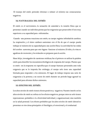 El manejo del estrés pretende eliminar o reducir al mínimo sus consecuencias
negativas.
3.2. NATURALEZA DEL ESTRÉS
El estrés es el nerviosismo, la sensación de ansiedad a la tensión física que se
presentan cuando un individuo piensa que las exigencias que pesan sobre él son muy
superiores a su capacidad para enfrentarlas.
Cuando una persona reacciona con estrés, su cuerpo registra infinidad de cambios.
La respiración y el ritmo cardiaco aumentan con el fin de que el cuerpo pueda
trabajar al máximo de su capacidad para una acción física. La actividad de las ondas
del cerebro aumenta para que este órgano funcione al máximo. El oído y la vista se
agudizan de momento y los músculos se preparan para la acción.
Hans Selye, investigador de cuestiones médicas, fue el primero en utilizar la palabra
estrés para describir los mecanismos biológicos de respuesta del cuerpo. Planteo que
es estrés era la respuesta no específica que el cuerpo humano presentaba ante toda
exigencia que se le imponía. Sin embargo, el cuerpo solo tiene una capacidad
limitada para responder a los estresores. El lugar de trabajo impone una serie de
exigencias a la persona y un exceso de estrés durante un periodo largo agotaré su
capacidad para afrontar dichos estresores.
3.3. EFECTOS DEL ESTRÉS.
Los altos niveles de estrés tienen efectos positivos y negativos. Nuestro interés en los
altos niveles de estrés se enfoca en los efectos negativos, porque estos no solo tienen
repercusiones probables n la efectividad individual y organizacional, sino también
en la salud personal. Los efectos probables que los altos niveles de estrés laboral se
presentan en tres áreas principales: el fisiológico, el emocional y el conductual.
 