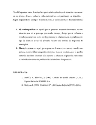 También pueden tratar de evitar la experiencia incidiendo en la situación estresante,
en sus propios deseos e inclusive en las expectativas en relación con esa situación.
Según Slipack (1996, Los tipos de estrés laboral, 1) existen dos tipos de estrés laboral:
1. El estrés episódico: es aquel que se presenta momentáneamente, es una
situación que no se posterga por mucho tiempo y luego que se enfrenta o
resuelve desaparecen todos los síntomas que lo originaron, un ejemplo deeste
tipo de estrés es el que se presenta cuando una persona es despedida de
su empleo.
2. El estrés crónico: es aquel que se presenta de manera recurrente cuando una
persona es sometida a un agente estresor de manera constante, por lo que los
síntomas de estrés aparecen cada vez que la situación se presenta y mientras
el individuo no evite esa problemática el estrés no desaparecerá.
BIBLIOGRAFIA:
1. Peiró, J. M., Salvador, A. (1993). Control del Estrés Laboral (1ª. ed.).
España: Editorial UDEMA S. A.
2. Melgosa, J. (1999). Sin Estrés (1ª. ed.). España: Editorial SAFELIZ, S.L.
 