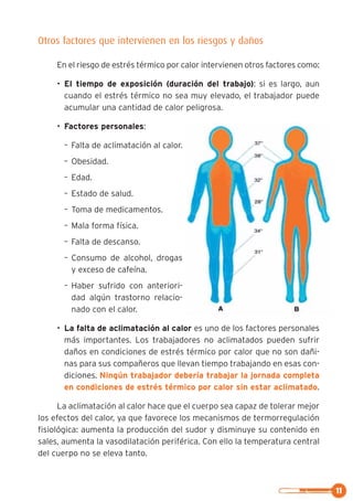 Otros factores que intervienen en los riesgos y daños
En el riesgo de estrés térmico por calor intervienen otros factores como:
• El tiempo de exposición (duración del trabajo): si es largo, aun
cuando el estrés térmico no sea muy elevado, el trabajador puede
acumular una cantidad de calor peligrosa.
• Factores personales:
– Falta de aclimatación al calor.
– Obesidad.
– Edad.
– Estado de salud.
– Toma de medicamentos.
– Mala forma física.
– Falta de descanso.
– Consumo de alcohol, drogas
y exceso de cafeína.
– Haber sufrido con anteriori-
dad algún trastorno relacio-
nado con el calor.
• La falta de aclimatación al calor es uno de los factores personales
más importantes. Los trabajadores no aclimatados pueden sufrir
daños en condiciones de estrés térmico por calor que no son dañi-
nas para sus compañeros que llevan tiempo trabajando en esas con-
diciones. Ningún trabajador debería trabajar la jornada completa
en condiciones de estrés térmico por calor sin estar aclimatado.
La aclimatación al calor hace que el cuerpo sea capaz de tolerar mejor
los efectos del calor, ya que favorece los mecanismos de termorregulación
fisiológica: aumenta la producción del sudor y disminuye su contenido en
sales, aumenta la vasodilatación periférica. Con ello la temperatura central
del cuerpo no se eleva tanto.
11
 