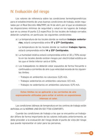 15
IV. Evaluación del riesgo
Los valores de referencia sobre las condiciones termohigrométricas
para el establecimiento de unas buenas condiciones de trabajo, están regu-
ladas por el Real Decreto 486/1997, de 14 de abril, por el que se establecen
las disposiciones mínimas de seguridad y salud en los lugares de trabajo
que en su anexo III punto 3.3 específica: En los locales de trabajo cerrados
deberán cumplirse, en particular, las siguientes condiciones:
a) La temperatura de los locales donde se realicen trabajos sedenta-
rios, estará comprendida entre 17 y 27º Centígrados.
La temperatura de los locales donde se realicen trabajos ligeros,
estará comprendida entre 14 y 25º Centígrados.
b) La humedad relativa estará comprendida entre el 30 y 70% excep-
to en los locales donde existan riesgos por electricidad estática en
los que el límite inferior será el 50%.
c) Los trabajadores no deberán estar expuestos de forma frecuente o
continuada a corrientes de aire cuya velocidad exceda de los siguien-
tes límites:
– Trabajos en ambientes no calurosos: 0,25 m/s.
– Trabajos sedentarios en ambientes calurosos: 0,5 m/s.
– Trabajos no sedentarios en ambientes calurosos: 0,75 m/s.
Estos límites no se aplicarán a las corrientes de aire
expresamente utilizadas para evitar el estrés en exposiciones
intensas al calor.
Las condiciones idóneas de temperatura en los centros de trabajo están
definidas en la NORMA UNE-EN ISO 7730 (CONFORT).
Cuando las condiciones de trabajo a las que se encuentra un trabaja-
dor difiere de forma importante de los valores indicados anteriormente, se
debe proceder a la evaluación del riesgo desde el punto de vista del riesgo
que puede representar el calor para las personas.
 