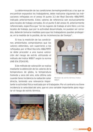 17
La determinación de las condiciones termohigrométricas a las que se
encuentran expuestos los trabajadores, debe realizarse siguiendo las indi-
caciones reflejadas en el anexo III punto 3.3 del Real Decreto 486/1997,
indicado anteriormente. Estos valores de referencia son exclusivamente
para locales de trabajo cerrados. En el punto 5 del anexo III, anteriormente
referenciado, especifica que “en los lugares de trabajo al aire libre y en los
locales de trabajo, que por la actividad desarrollada, no puedan ser cerra-
dos, deberán tomarse medidas para que los trabajadores puedan proteger-
se, en la medida de lo posible, de las inclemencias del tiempo”.
Si tras la medición de las condicio-
nes ambientales comprobamos que los
valores obtenidos, son superiores a los
reflejados por el Real Decreto 486/1997,
se debe proceder a una nueva valora-
ción del riesgo de estrés utilizando el
método del índice WBGT según la norma
UNE-EN 27243:95.
Este método de valoración se realiza
mediante la obtención de los valores de la
temperatura de globo, la temperatura
húmeda y seca del aire, esta última solo
cuando tiene incidencia la radiación solar
directa, teniendo una relevancia impor-
tante la actividad física realizada por el trabajador. Por el contrario no tiene
incidencia la velocidad del aire, que es una variable importante para regu-
lar el riesgo de estrés térmico.
Medidor de estrés térmico índice
WBGT.
 