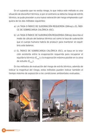 18
En el supuesto que no exista riesgo, lo que indica este método es una
situación de disconfort térmico, si por el contrario se detecta riesgo de estrés
térmico, se pude proceder a una nueva valoración del riesgo empleando cual-
quiera de los dos métodos siguientes:
a) LA TASA O ÍNDICE DE SUDORACIÓN REQUERIDA (SWreq) y EL ÍNDI-
CE DE SOBRECARGA CALÓRICA (ISC).
b) LA TASA O ÍNDICE DE SUDORACIÓN REQUERIDA (SWreq) describe el
modo de cálculo del balance térmico así como la tasa de sudoración
que el cuerpo humano habría de producir para mantener en equili-
brio este balance.
c) EL ÍNDICE DE SOBRECARGA CALÓRICA (ISC), se basa en la rela-
ción existente entre la evaporación requerida para recuperar el
equilibrio térmico (Ereq
) y la evaporación máxima posible en la zona
de estudio (Emax
).
En los métodos de evaluación del riesgo de estrés térmico, además de
indicar la magnitud del riesgo, estos métodos pueden indicar también el
tiempo máximo de exposición a las condiciones ambientales evaluadas.
 