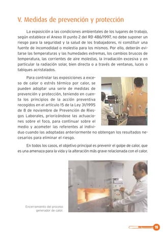 19
V. Medidas de prevención y protección
La exposición a las condiciones ambientales de los lugares de trabajo,
según establece el Anexo III punto 2 del RD 486/1997, no debe suponer un
riesgo para la seguridad y la salud de los trabajadores, ni constituir una
fuente de incomodidad o molestia para los mismos. Por ello, deberán evi-
tarse las temperaturas y las humedades extremas, los cambios bruscos de
temperatura, las corrientes de aire molestas, la irradiación excesiva y en
particular la radiación solar, bien directa o a través de ventanas, luces o
tabiques acristalados.
Para controlar las exposiciones a exce-
so de calor o estrés térmico por calor, se
pueden adoptar una serie de medidas de
prevención y protección, teniendo en cuen-
ta los principios de la acción preventiva
recogidos en el artículo 15 de la Ley 31/1995
de 8 de noviembre de Prevención de Ries-
gos Laborales, priorizándose las actuacio-
nes sobre el foco, para continuar sobre el
medio y acometer las referentes al indivi-
duo cuando las adoptadas anteriormente no obtengan los resultados ne-
cesarios para eliminar el riesgo.
En todos los casos, el objetivo principal es prevenir el golpe de calor, que
es una amenaza para la vida y la alteración más grave relacionada con el calor.
Encerramiento del proceso
generador de calor.
 