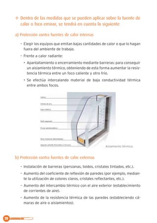 20
✧ Dentro de las medidas que se pueden aplicar sobre la fuente de
calor o foco emisor, se tendrá en cuenta lo siguiente
a) Protección contra fuentes de calor internas
– Elegir los equipos que emitan bajas cantidades de calor o que lo hagan
fuera del ambiente de trabajo.
– Frente a calor radiante:
• Apantallamiento o encerramiento mediante barreras: para conseguir
un aislamiento térmico, obteniendo de esta forma aumentar la resis-
tencia térmica entre un foco caliente y otro frío.
• Se efectúa intercalando material de baja conductividad térmica
entre ambos focos.
b) Protección contra fuentes de calor externas
– Instalación de barreras (persianas, toldos, cristales tintados, etc.).
– Aumento del coeficiente de reflexión de paredes (por ejemplo, median-
te la utilización de colores claros, cristales reflectantes, etc.).
– Aumento del intercambio térmico con el aire exterior (establecimiento
de corrientes de aire).
– Aumento de la resistencia térmica de las paredes (estableciendo cá-
maras de aire o aislamientos).
Aislamiento térmico.
 