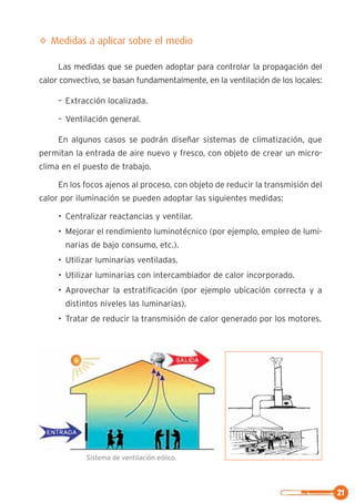 21
✧ Medidas a aplicar sobre el medio
Las medidas que se pueden adoptar para controlar la propagación del
calor convectivo, se basan fundamentalmente, en la ventilación de los locales:
– Extracción localizada.
– Ventilación general.
En algunos casos se podrán diseñar sistemas de climatización, que
permitan la entrada de aire nuevo y fresco, con objeto de crear un micro-
clima en el puesto de trabajo.
En los focos ajenos al proceso, con objeto de reducir la transmisión del
calor por iluminación se pueden adoptar las siguientes medidas:
• Centralizar reactancias y ventilar.
• Mejorar el rendimiento luminotécnico (por ejemplo, empleo de lumi-
narias de bajo consumo, etc.).
• Utilizar luminarias ventiladas.
• Utilizar luminarias con intercambiador de calor incorporado.
• Aprovechar la estratificación (por ejemplo ubicación correcta y a
distintos niveles las luminarias).
• Tratar de reducir la transmisión de calor generado por los motores.
Sistema de ventilación eólico.
 
