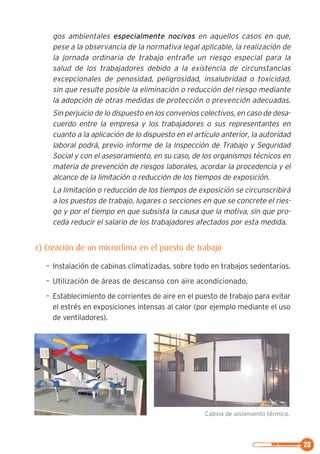 23
gos ambientales especialmente nocivos en aquellos casos en que,
pese a la observancia de la normativa legal aplicable, la realización de
la jornada ordinaria de trabajo entrañe un riesgo especial para la
salud de los trabajadores debido a la existencia de circunstancias
excepcionales de penosidad, peligrosidad, insalubridad o toxicidad,
sin que resulte posible la eliminación o reducción del riesgo mediante
la adopción de otras medidas de protección o prevención adecuadas.
Sin perjuicio de lo dispuesto en los convenios colectivos, en caso de desa-
cuerdo entre la empresa y los trabajadores o sus representantes en
cuanto a la aplicación de lo dispuesto en el artículo anterior, la autoridad
laboral podrá, previo informe de la Inspección de Trabajo y Seguridad
Social y con el asesoramiento, en su caso, de los organismos técnicos en
materia de prevención de riesgos laborales, acordar la procedencia y el
alcance de la limitación o reducción de los tiempos de exposición.
La limitación o reducción de los tiempos de exposición se circunscribirá
a los puestos de trabajo, lugares o secciones en que se concrete el ries-
go y por el tiempo en que subsista la causa que la motiva, sin que pro-
ceda reducir el salario de los trabajadores afectados por esta medida.
c) Creación de un microclima en el puesto de trabajo
– Instalación de cabinas climatizadas, sobre todo en trabajos sedentarios.
– Utilización de áreas de descanso con aire acondicionado.
– Establecimiento de corrientes de aire en el puesto de trabajo para evitar
el estrés en exposiciones intensas al calor (por ejemplo mediante el uso
de ventiladores).
Cabina de aislamiento térmico.
 