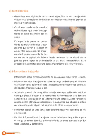 24
d) Control médico
– Garantizar una vigilancia de la salud específica a los trabajadores
expuestos a situaciones límites de calor mediante exámenes previos al
ingreso y periódicos.
– Considerar previamente aquellos
trabajadores que sean suscep-
tibles al daño sistémico por el
calor.
Es importante prever un perío-
do de aclimatación de los traba-
jadores que vayan a trabajar en
ambientes calurosos. Se incre-
mentará paulatinamente la du-
ración de la exposición laboral hasta alcanzar la totalidad de la
jornada para lograr la aclimatación a las altas temperaturas. Este
proceso de aclimatación dura aproximadamente entre 6 y 10 días.
e) Información al trabajador
– Información sobre el reconocimiento de síntomas de sobrecarga térmica.
– Información a los trabajadores sobre la carga de trabajo y el nivel de
estrés por calor, así como sobre la necesidad de reponer las pérdidas
de líquidos mediante agua y sal.
– Aconsejar y controlar a aquellos trabajadores que estén con medica-
ción que pueda afectar a la normalidad cardiovascular, a la tensión
sanguínea, a la regulación de la temperatura corporal, a las funciones
renal o de las glándulas sudoríparas, y a aquellos que abusen o estén
recuperándose del abuso del alcohol o de otras intoxicaciones.
– Fomentar estilos de vida sana, peso corporal ideal y el equilibrio de los
electrolitos.
– Facilitar información al trabajador sobre la incidencia que tiene para
el riesgo de estrés térmico el cumplimiento de unas adecuadas prác-
ticas laborales y personales.
 