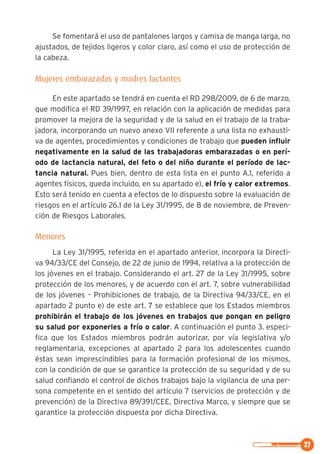 27
Se fomentará el uso de pantalones largos y camisa de manga larga, no
ajustados, de tejidos ligeros y color claro, así como el uso de protección de
la cabeza.
Mujeres embarazadas y madres lactantes
En este apartado se tendrá en cuenta el RD 298/2009, de 6 de marzo,
que modifica el RD 39/1997, en relación con la aplicación de medidas para
promover la mejora de la seguridad y de la salud en el trabajo de la traba-
jadora, incorporando un nuevo anexo VII referente a una lista no exhausti-
va de agentes, procedimientos y condiciones de trabajo que pueden influir
negativamente en la salud de las trabajadoras embarazadas o en perí-
odo de lactancia natural, del feto o del niño durante el período de lac-
tancia natural.. Pues bien, dentro de esta lista en el punto A.1, referido a
agentes físicos, queda incluido, en su apartado e), el frío y calor extremos.
Esto será tenido en cuenta a efectos de lo dispuesto sobre la evaluación de
riesgos en el artículo 26.1 de la Ley 31/1995, de 8 de noviembre, de Preven-
ción de Riesgos Laborales.
Menores
La Ley 31/1995, referida en el apartado anterior, incorpora la Directi-
va 94/33/CE del Consejo, de 22 de junio de 1994, relativa a la protección de
los jóvenes en el trabajo. Considerando el art. 27 de la Ley 31/1995, sobre
protección de los menores, y de acuerdo con el art. 7, sobre vulnerabilidad
de los jóvenes – Prohibiciones de trabajo, de la Directiva 94/33/CE, en el
apartado 2 punto e) de este art. 7 se establece que los Estados miembros
prohibirán el trabajo de los jóvenes en trabajos que pongan en peligro
su salud por exponerles a frío o calor. A continuación el punto 3. especi-
fica que los Estados miembros podrán autorizar, por vía legislativa y/o
reglamentaria, excepciones al apartado 2 para los adolescentes cuando
éstas sean imprescindibles para la formación profesional de los mismos,
con la condición de que se garantice la protección de su seguridad y de su
salud confiando el control de dichos trabajos bajo la vigilancia de una per-
sona competente en el sentido del artículo 7 (servicios de protección y de
prevención) de la Directiva 89/391/CEE, Directiva Marco, y siempre que se
garantice la protección dispuesta por dicha Directiva.
 