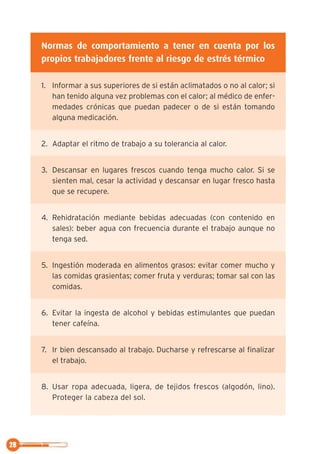 28
Normas de comportamiento a tener en cuenta por los
propios trabajadores frente al riesgo de estrés térmico
1. Informar a sus superiores de si están aclimatados o no al calor; si
han tenido alguna vez problemas con el calor; al médico de enfer-
medades crónicas que puedan padecer o de si están tomando
alguna medicación.
2. Adaptar el ritmo de trabajo a su tolerancia al calor.
3. Descansar en lugares frescos cuando tenga mucho calor. Si se
sienten mal, cesar la actividad y descansar en lugar fresco hasta
que se recupere.
4. Rehidratación mediante bebidas adecuadas (con contenido en
sales): beber agua con frecuencia durante el trabajo aunque no
tenga sed.
5. Ingestión moderada en alimentos grasos: evitar comer mucho y
las comidas grasientas; comer fruta y verduras; tomar sal con las
comidas.
6. Evitar la ingesta de alcohol y bebidas estimulantes que puedan
tener cafeína.
7. Ir bien descansado al trabajo. Ducharse y refrescarse al finalizar
el trabajo.
8. Usar ropa adecuada, ligera, de tejidos frescos (algodón, lino).
Proteger la cabeza del sol.
 