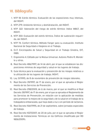 29
VI. Bibliografía
1. NTP 18: Estrés térmico. Evaluación de las exposiciones muy intensas,
del INSHT.
2. NTP 279: Ambiente térmico y deshidratación, del INSHT.
3. NTP 322: Valoración del riesgo de estrés térmico: índice WBGT, del
INSHT.
4. NTP 350: Evaluación del estrés térmico. Índice de sudoración requeri-
da, del INSHT.
5. NTP 74. Confort térmico. Método Fanger para su evaluación. Instituto
Nacional de Seguridad e Hiegiene en el Trabajo.
6. O.I.T. Enciclopedia de Salud y Seguridad en el Trabajo Ginebra, OIT,
1989.
7. Ergonomía 4. Editado por la Mutua Universal. Autores Pedro R. Monde-
lo y otros.
8. Real Decreto 486/1997, de 14 de abril, por el que se establecen las dis-
posiciones mínimas de seguridad y salud en los lugares de trabajo.
9. Guía técnica para la evaluación y prevención de los riesgos relativos a
la utilización de los lugares de trabajo. INSHT.
10. Ley 31/1995, de 8 de noviembre de prevención de riesgos laborales.
11. Real Decreto 39/1997, de 17 de enero, por el que se aprueba el Regla-
mento de los Servicios de Prevención.
12. Real Decreto 298/2009, de 6 de marzo, por el que se modifica el Real
Decreto 39/1997, de 17 de enero, por el que se aprueba el Reglamento de
los Servicios de Prevención, en relación con la aplicación de medidas
para promover la mejora de la seguridad y de la salud en el trabajo de la
trabajadora embarazada, que haya dado a luz o en período de lactancia.
13. Real Decreto 1561/1995, de 21 de septiembre, sobre jornadas especiales
de trabajo.
14. Real Decreto 1027/2007, de 20 de julio, por el que se aprueba el Regla-
mento de Instalaciones Térmicas en los Edificios (modificado por RD
1826/2009).
 