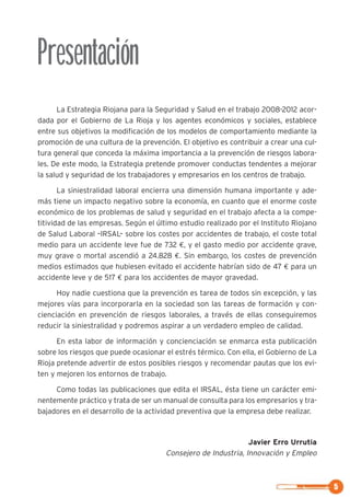 La Estrategia Riojana para la Seguridad y Salud en el trabajo 2008-2012 acor-
dada por el Gobierno de La Rioja y los agentes económicos y sociales, establece
entre sus objetivos la modificación de los modelos de comportamiento mediante la
promoción de una cultura de la prevención. El objetivo es contribuir a crear una cul-
tura general que conceda la máxima importancia a la prevención de riesgos labora-
les. De este modo, la Estrategia pretende promover conductas tendentes a mejorar
la salud y seguridad de los trabajadores y empresarios en los centros de trabajo.
La siniestralidad laboral encierra una dimensión humana importante y ade-
más tiene un impacto negativo sobre la economía, en cuanto que el enorme coste
económico de los problemas de salud y seguridad en el trabajo afecta a la compe-
titividad de las empresas. Según el último estudio realizado por el Instituto Riojano
de Salud Laboral –IRSAL– sobre los costes por accidentes de trabajo, el coste total
medio para un accidente leve fue de 732 €, y el gasto medio por accidente grave,
muy grave o mortal ascendió a 24.828 €. Sin embargo, los costes de prevención
medios estimados que hubiesen evitado el accidente habrían sido de 47 € para un
accidente leve y de 517 € para los accidentes de mayor gravedad.
Hoy nadie cuestiona que la prevención es tarea de todos sin excepción, y las
mejores vías para incorporarla en la sociedad son las tareas de formación y con-
cienciación en prevención de riesgos laborales, a través de ellas conseguiremos
reducir la siniestralidad y podremos aspirar a un verdadero empleo de calidad.
En esta labor de información y concienciación se enmarca esta publicación
sobre los riesgos que puede ocasionar el estrés térmico. Con ella, el Gobierno de La
Rioja pretende advertir de estos posibles riesgos y recomendar pautas que los evi-
ten y mejoren los entornos de trabajo.
Como todas las publicaciones que edita el IRSAL, ésta tiene un carácter emi-
nentemente práctico y trata de ser un manual de consulta para los empresarios y tra-
bajadores en el desarrollo de la actividad preventiva que la empresa debe realizar.
Javier Erro Urrutia
Consejero de Industria, Innovación y Empleo
Presentación
5
 