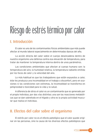 Riesgodeestréstérmicoporcalor
I. Introducción
El calor es uno de los contaminantes físicos ambientales que más puede
afectar al mundo laboral especialmente en determinadas épocas del año.
La acción directa del calor sobre el cuerpo desencadena dentro de
nuestro organismo una defensa contra esa elevación de temperatura, para
tratar de mantener la temperatura interna dentro de unos parámetros.
Las condiciones ambientales que afectan al cuerpo humano son: la
temperatura del aire, la humedad relativa, la temperatura radiante emitida
por los focos de calor y la velocidad del aire.
Lo más habitual es que los trabajadores que están expuestos a calor,
éste les produzca una incomodidad en el trabajo o disconfort, pero en oca-
siones si las condiciones son extremas, la incomodidad se transforma en
peligrosidad o toxicidad para la vida y la salud.
A diferencia de otros el calor es un contaminante que es generado por
el propio individuo, por dos vías distintas: una son las reacciones metabóli-
cas que se dan sobretodo en el hígado y otra es la propia actividad muscu-
lar que realiza el individuo.
II. Efectos del calor sobre el organismo
El estrés por calor no es el efecto patológico que el calor puede origi-
nar en las personas, sino la causa de los diversos efectos patológicos que
9
 