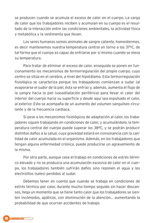se producen cuando se acumula el exceso de calor en el cuerpo. La carga
de calor que los trabajadores reciben y acumulan en su cuerpo es el resul-
tado de la interacción entre las condiciones ambientales, la actividad física
y metabólica y la vestimenta que llevan.
Los seres humanos somos animales de sangre caliente, homeotermos,
es decir mantenemos nuestra temperatura central en torno a los 37ºC, de
tal forma que el cuerpo es capaz de enfriarse por sí mismo cuando se eleva
su temperatura.
Para tratar de eliminar el exceso de calor, enseguida se ponen en fun-
cionamiento los mecanismos de termorregulación del propio cuerpo, cuyo
centro se sitúa en el cerebro, a nivel del hipotálamo. Esta termorregulación
fisiológica se caracteriza porque los trabajadores comienzan a sudar (al
evaporarse el sudor de la piel, ésta se enfría) y, además, aumenta el flujo de
la sangre hacia la piel (vasodilatación periférica) para llevar el calor del
interior del cuerpo hacia su superficie y desde aquí sea expulsado el calor,
al exterior. Esto se acompaña de un aumento del volumen sanguíneo circu-
lante y de la frecuencia cardiaca.
Si pese a los mecanismos fisiológicos de adaptación al calor, los traba-
jadores siguen trabajando en condiciones de calor, y acumulándolo, la tem-
peratura central del cuerpo puede superar los 38ºC, y se podrán producir
distintos daños a la salud, cuya gravedad estará en consonancia con la can-
tidad de calor acumulada en el organismo. Además, en los trabajadores que
tengan alguna enfermedad crónica, puede producirse un agravamiento de
la misma.
Por otra parte, aunque cese el trabajo en condiciones de estrés térmi-
co elevado y no se produzca una acumulación excesiva de calor en el cuer-
po, los trabajadores también sufrirán daños sino reponen el agua y los
electrolitos (sales) perdidos al sudar.
Debemos tener en cuenta que cuando se trabaja en condiciones de
estrés térmico por calor, durante mucho tiempo seguido sin hacer descan-
sos, llega un momento que se tiene tanto calor que los trabajadores se sien-
ten incómodos, apáticos, con disminución de la atención… aumentando la
probabilidad de que ocurran accidentes de trabajo.
10
 