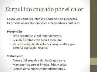Sarpullido causado por el calor
Causa una comezón intensa y sensación de pinchazos.
La exposición al calor empeora enfermedades cutáneas.
Prevención
• Evite exponerse al sol repetidamente.
• Si suda. Cambiese de ropa a menudo.
• Vista ropa limpia, de colores claros, suelta y que
permita que la piel respire.
Tratamiento
• Alejese del area de calor hasta que sane.
• Mantener las aereas limpias, frías y secas.
• Cremas antialergicas y antiinflamatorias.
 