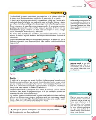61
3Estrés y ansiedad
9.	¿Qué tipo de ejercicio aconsejarías a una persona que padece estrés?
10.	¿En qué consiste una dieta equilibrada?
Actividades
Claves y consejos
El primer paso para reducir el
estrés es aprender a reconocerlo.
El segundo paso es escoger una
forma para enfrentarnos a él.
Una podría ser evitar la causa,
pero esto suele ser imposible.
Por tanto, la forma más adecua-
da y que mejor resultado da es
cambiar nuestra forma de reac-
cionar frente al mismo.
Ten en cuenta
Es frecuente que los cuadros de	
estrés causados por factores ne-
gativos vengan acompañados de	
un proceso depresivo, que debe-
rá ser atendido simultáneamente
por un médico.
Carolina ha ido al médico, preocupada por su situación. Le ha contado todo lo que
le pasa y siente desde que empezó los trámites de separación de su marido.
El médico le ha hecho una historia clínica y ha evaluado todo lo que Carolina le ha
contestado. Luego le ha hecho una exploración para verificar los síntomas y signos
que refiere, hasta llegar al diagnóstico de estrés por motivos familiares y laborales.
Como tratamiento, le prescribe unas sesiones semanales de terapia de relajación
guiada por profesionales. Además le ha propuesto que deje de fumar con una
medicación de apoyo, y también una dieta para que recupere su peso y consiga
que su alimentación sea equilibrada y adecuada.
Por último, le ha recetado unos ansiolíticos, con una dosis de control y por corto
espacio de tiempo. Según la evolución, en una próxima visita se iría ajustando el
tratamiento.
¿Para qué crees que el médico le ha propuesto una terapia de relajación? ¿Es un
auténtico tratamiento, como el de ansiolíticos? ¿Qué medidas higiénico-dietéticas le
ha prescrito?
Fig. 3.8.
Solución:
El médico le ha propuesto una terapia de relajación (seguramente la que ha consi-
derado más adecuada) para que aprenda a controlar su activación, ya que esta le
provoca síntomas como taquicardia, hipertensión y mareos debido al estímulo cons-
tante de su sistema nervioso simpático y parasimpático. La relajación puede hacer
desaparecer estos síntomas sin necesidad de fármacos.
Esta terapia también es un tratamiento de su estado de ansiedad, como la toma de
ansiolíticos, pero, en vez de ser farmacológico, es de tipo psicológico, que muchas
veces permite evitar la toma de fármacos.
Las medidas higiénico-dietéticas que le ha prescrito el médico son dejar de fumar
y hacer una dieta para que comience a alimentarse de una manera sana y equili-
brada y gane los kilos perdidos. Además, le aconsejará que evite aquellas sustan-
cias que estimulen su ansiedad, como el alcohol o el café.
Caso práctico 5
Vocabulario
Dosis de control: es una dosis
habitualmente baja y fija de un
medicamento, que se prescribe
para evaluar el efecto que causa
en el paciente.
 