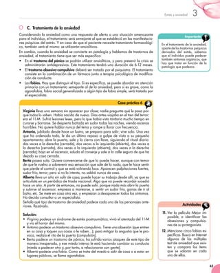 63
3Estrés y ansiedad
C.	 Tratamiento de la ansiedad
Considerando la ansiedad como una respuesta de alerta a una situación amenazante
para el individuo, el tratamiento será semejante al que se estableció en las manifestacio-
nes psíquicas del estrés. Y en caso de que el paciente necesite tratamiento farmacológi-
co, también será el mismo: se utilizarán ansiolíticos.
En cambio, cuando la ansiedad se convierte en patología y hablamos de trastornos de
ansiedad, el tratamiento tiene que ser más específico:
•	 En el trastorno del pánico se podrán utilizar ansiolíticos, y para prevenir la crisis se
administrarán antidepresivos. Este tratamiento tendrá una duración de 6-12 meses.
•	 El trastorno obsesivo-compulsivo deberá ser tratado por el psiquiatra. El tratamiento
consiste en la combinación de un fármaco junto a terapia psicológica de modifica-
ción de conducta.
•	 Las fobias. Hay que distinguir el tipo. Si es específica, se puede abordar en atención
primaria con un tratamiento semejante al de la ansiedad; pero si es grave, como la
agorafobia, fobia social generalizada o algún tipo de fobia simple, será tratada por
el especialista.
11.	Ver la película Mejor im-
posible, e identificar las
obsesiones y compulsio-
nes de su protagonista.
12.	Menciona cinco fobias es-
pecíficas. Busca en Internet
algunos de los múltiples
test de ansiedad que exis-
ten y compara los ítems
que se valoran en cada
uno de ellos.
Actividades
Importante
En el tratamiento de la ansiedad,
aparte de los trastornos psíquicos
derivados del estrés, sabemos
que el individuo puede padecer
también síntomas orgánicos, que
hay que tratar en función de la
patología que padezca.
Virginia lleva una semana sin aparecer por clase; nadie pregunta qué le pasa por-
que todos lo saben. Había nacido de nuevo. Días antes viajaba en el tren del terror:
era el 11-M. Sufrió lesiones leves, pero lo que había visto tardaría mucho tiempo en
curarse y borrarse. Se despierta bañada en sudor todas las noches, viendo escenas
horribles. No quiere hablar nunca del tema y rompe a llorar con frecuencia.
Antonio, jubilado desde hace un lustro, se prepara para salir; vive solo. Una vez
que ha ordenado todo, le da un último repaso a golpe de vista a su pequeño
apartamento; abre la puerta, sale y la cierra con llave, siguiendo el ritual diario:
dos veces a la derecha (cerrada), dos veces a la izquierda (abierta), dos veces a
la derecha (cerrada), dos veces a la izquierda (abierta), dos veces a la derecha
(cerrada); baja en el ascensor, saluda al conserje y sale a la calle seguro de que ha
dejado su casa cerrada.
Berta pasea sola. Quiere convencerse de que lo puede hacer, aunque con temor
de que le vuelva a sobrevenir esa sensación que sale de la nada, que le hace sentir
que pierde el control y que se está volviendo loca. Aparecen palpitaciones fuertes,
sudor frío, terror; pero si no lo intenta, no saldrá nunca de casa.
Alberto lleva un año sin salir de casa; puede hacer su trabajo desde allí, ya que es
articulista en un periódico de tirada nacional. Algo que no puede recordar sucedió
hace un año. A partir de entonces, no puede salir, porque nada más abrir la puerta
y subirse al ascensor, empieza a marearse, a sentir un sudor frío, ganas de ir al
baño, etc. Se mete en casa otra vez, y empiezan a desaparecer todos los síntomas.
Ha decido consultar a un especialista.
Señala qué tipo de trastorno de ansiedad padece cada uno de los personajes ante-
riores. Razónalo.
Solución:
• Virginia padece un síndrome de estrés postraumático; vivió el atentado del 11-M
y vio el horror del mismo.
• Antonio padece un trastorno obsesivo-compulsivo. Tiene una obsesión (que entren
en su casa y toquen sus cosas o le roben…); para mitigar la angustia que le pro-
voca, realiza el rito de la puerta (compulsión).
• Berta padece un trastorno de pánico, ha sufrido varios ataques de este tipo de
manera inesperada, y ese miedo intenso le está haciendo cambiar su conducta
(miedo a padecer otro y, por tanto, a relacionarse con gente).
• Alberto padece una fobia. Como se trata del miedo a salir de casa o a estar en
lugares públicos, se llama agorafobia.
Caso práctico 6
 