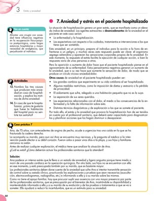Estrés y ansiedad3
64
7.	Ansiedad y estrés en el paciente hospitalizado
La situación de hospitalización genera un gran estrés, que se manifiesta como un eleva-
do índice de ansiedad. Los agentes estresantes o desencadenantes de la ansiedad en el
paciente en este caso serían:
•	 La enfermedad y la hospitalización.
•	 Las expectativas con respecto a los cuidados, tratamientos e intervenciones a las que
tiene que ser sometido.
Esta ansiedad, en un principio, prepara al individuo para la acción a la hora de en-
frentarse a un peligro, y muchas veces esta respuesta puede ser clave: el organismo
segrega adrenalina y aparecen las sensaciones corporales propias de la ansiedad. En
este momento, la respuesta al estrés facilita la ejecución de cualquier acción, si bien la
respuesta varía de unas personas a otras.
Pero la aparición o aumento de dolor hace que el paciente hospitalizado piense en el
agravamiento de su enfermedad. Estos pensamientos negativos generan un aumento de
la ansiedad, que a su vez hace que aumente la sensación de dolor, de modo que se
produce un círculo vicioso ansiedad-dolor.
Otras causas de ansiedad en el paciente hospitalizado pueden ser:
•	 Los grandes cambios que experimenta en su vida cotidiana al ser hospitalizado.
•	 Algunas medidas restrictivas, como la imposición de dietas y vestuario o la pérdida
de privacidad.
•	 El aislamiento que sufre, relegado a una habitación pequeña que no es la suya.
•	 La separación de sus seres queridos.
•	 Las experiencias relacionadas con el dolor, el miedo a las consecuencias de la en-
fermedad y la falta de información sobre esta.
•	 Distintas técnicas diagnósticas y de exploración a las que se somete al paciente.
Por todo ello, el estrés y la ansiedad que provoca la hospitalización han de ser tenidos
en cuenta por el profesional sanitario, que deberá estar capacitado para diagnosticar-
los y planificar acciones que los hagan disminuir o desaparecer.
Ten en cuenta
Afrontar una cirugía con ansie-
dad tiene influencias negativas
en la recuperación físico-psíqui-
ca postquirúrgica, como largas
estancias hospitalarias y mayor
necesidad de analgésicos, que
perjudicarán al individuo.
13.	Nombra las tres causas
que producen más ansie-
dad en caso de hospitali-
zación, y explica los moti-
vos de dicha ansiedad.
14.	En caso de que te hospita-
lizaran, ¿cómo te gustaría
que fuese la habitación
del hospital para no sen-
tirte tan extraño?
Actividades
Ana, de 75 años, con antecedentes de angina de pecho, acude a urgencias tras una caída en la que se ha
fracturado la cadera derecha.
La acompaña su marido, pero aun así Ana se encuentra muy nerviosa, y le pregunta al médico si la inter-
vención puede afectar a su débil corazón. Fueron solos a pasar unos días a la playa, y sus hijos y familiares
cercanos no están.
Antes de realizar cualquier exploración, el médico tiene que analizar la situación de Ana.
¿Cuál es esta? ¿Cómo deberían actuar los profesionales sanitarios que la atienden?
Solución:
Ana padece un intenso estrés que le lleva a un estado de ansiedad y ligera angustia porque tiene miedo a
morir de una parada cardíaca en la operación quirúrgica. Por otro lado, sus hijos no se encuentran con ella
en ese momento, y está preocupada también por su marido, que es bastante mayor.
Los profesionales sanitarios deben darse cuenta de la ansiedad que sufre Ana e intentar transmitirle sensación
de control sobre su estado clínico, practicando las exploraciones y pruebas que sean necesarias (ausculta-
ción, electrocardiogramas, radiografías, etc.) e informando a ella y a su marido sobre las mismas.
Como no tiene el apoyo familiar, hay que procurar suplir esa ausencia con una mayor presencia por parte
de los profesionales sanitarios, que se preocuparán por el bienestar de Ana, mostrándole su disponibilidad y
manteniéndola informada a ella y a su marido de su evolución y de las pruebas o tratamientos a que se va a
someter. Ello ayudará a reducir la incertidumbre, que es un estímulo para su ansiedad.
Caso práctico 7
 