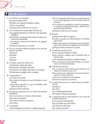 Estrés y ansiedad3
66
Test de repaso
1.	 Un individuo con ansiedad:
a)	Siempre padece estrés.
b)	Padece una respuesta biológica al estrés.
c)	Tiene una patología.
d)	Ninguna de las anteriores es correcta.
2.	 Los tres elementos fundamentales del estrés son:
a)	Los agentes estresantes, el individuo y las respuestas
biológicas.
b)	El individuo, la respuesta del individuo al estrés y las
situaciones ambientales.
c)	La respuesta emocional, el individuo y los agentes
estresantes.
d)	Todas las anteriores son correctas.
3.	 Vivir en una zona conflictiva puede ser una causa de
estrés en el ámbito:
a)	Personal.
b)	Familiar.
c)	Social.
d)	Laboral.
4.	 La terapia corporal se utiliza como:
a)	Tratamiento médico del estrés.
b)	Tratamiento psicológico del estrés.
c)	Tratamiento psicológico del estrés y la ansiedad.
d)	Tratamiento psicológico de la ansiedad.
5.	 La agorafobia es:
a)	La fobia a las arañas.
b)	Un trastorno de pánico en que el individuo no sale
de casa.
c)	Una fobia específica en que el individuo tiene
miedo a salir de casa.
d)	Ninguna de las anteriores.
6.	 ¿Cuál de los siguientes no es un cuadro de ansiedad
patológica?
a)	Los nervios ante una situación desconocida.
b)	El trastorno de pánico.
c)	El trastorno obsesivo-compulsivo.
d)	Las fobias.
7.	La ansiedad:
a)	Es la respuesta emocional a un agente estresante.
b)	Es una respuesta emocional que puede aparecer
sin una causa aparente, como consecuencia de una
amenaza.
c)	Se convierte en patológica cuando la respuesta a
un estímulo es desproporcionada, y altera el com-
portamiento del individuo.
d)	Todas las anteriores son correctas.
8.	 El estrés:
a)	Siempre tiene efectos negativos.
b)	Acaba causando una enfermedad en el individuo
que lo sufre.
c)	Solo si permanece en el tiempo provocará enferme-
dad, y esto siempre será negativo para el individuo.
d)	Ninguna de las anteriores es correcta.
9.	 La depresión aparece como:
a)	Una respuesta biológica al estrés.
b)	Una emoción, siempre que el individuo está su-
friendo estrés.
c)	Una respuesta psicológica inmediata al estrés.
d)	Una respuesta emocional del individuo a la perma-
nencia en el tiempo del estrés.
10.	 El síndrome de burnout:
a)	Es un cuadro de estrés social en que el individuo no se
adapta a la situación en que vive.
b)	Se caracteriza por agotamiento emocional, desperso-
nalización y baja autoestima.
c)	Solo tiene manifestaciones psicológicas.
d)	Todas las anteriores son correctas.
11.	La aparición brusca de un miedo intenso es la defini-
ción de:
a)	El pánico.
b)	La fobia.
c)	La ansiedad generalizada.
d)	El trastorno obsesivo-compulsivo.
12.	 La separación de los seres queridos es una causa de
ansiedad habitual en:
a)	Los pacientes hospitalizados.
b)	Los pacientes que sufren fobias.
c)	El tratamiento del estrés.
d)	La madurez personal.
 