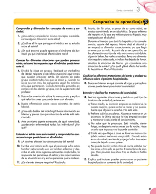 67
3Estrés y ansiedad
Comprueba tu aprendizaje
Comprender y diferenciar los conceptos de estrés y an-
siedad.
1.	 ¿Son estrés y ansiedad el mismo concepto, o estable-
cerías alguna diferencia entre ellos?
2.	 ¿Cuál es el fin que persigue el médico en su estudio
sobre el estrés?
3.	 ¿En qué entorno puede aparecer el síndrome de bur-
nout? ¿A qué individuos afecta sobre todo?
Conocer las diferentes situaciones que pueden provocar
estrés, así como las respuestas que el individuo puede tener
ante él.
4.	 Dividid la clase en grupos. Realizad un «torbellino
de ideas» respecto a aquellas situaciones que creáis
que pueden provocar estrés. Un alumno de cada
grupo anotará todas las que se dicen y, cuando no
se os ocurran más, las agruparéis según los ámbitos
a los que pertenecen. Cuando terminéis, ponedlas en
común con los demás grupos, con la supervisión del
profesor.
5.	 Busca documentación sobre la menopausia y explica
qué relación crees que puede tener con el estrés.
6.	 Busca información sobre casos concretos de estrés
laboral.
7.	¿Has oído hablar del mobbing? Busca información en
Internet y piensa con qué situación de estrés está rela-
cionado.
8.	 Ante un mismo agente estresante, de igual intensidad,
¿padecerán enfermedad todos los individuos? ¿Por
qué?
Entender el estrés como enfermedad y comprender las con-
secuencias que puede tener en el individuo.
9.	 ¿A quiénes afectan las consecuencias del estrés?
10.	 Escribe una historia en la que el personaje sufra estrés
familiar (relacionado con un familiar enfermo) y des-
cribe en ella otros agentes estresantes implicados, la
respuesta del personaje al estrés y las repercusiones
de su situación en él y en las personas que le rodean.
11.	¿Es el estrés siempre negativo? Razónalo.
12.	 Mario, de 16 años, a pesar de su corta edad, se
estaba convirtiendo en un alcohólico. Se puso enfermo
de hepatitis A, lo que era nefasto para su hígado, muy
castigado por el alcohol.
Durante el tiempo que duró la hepatitis y la convale-
cencia, aparte del reposo, Mario dejó el alcohol y
se empezó a alimentar correctamente, ya que llegó
a temer por su vida. A partir de su recuperación, se
ha planteado otro tipo de vida más sana y saludable:
sigue sin beber, ha vuelto a estudiar, lleva una alimenta-
ción regular y adecuada, e incluso ha dejado de fumar.
Analiza la situación de Mario. ¿La consideras una
situación de estrés? ¿Por qué? ¿Qué efecto ha tenido
la hepatitis en Mario? Razónalo.
Clasificar los diferentes tratamientos del estrés y analizar su
influencia sobre el paciente hospitalizado.
13.	 Busca en Internet en qué consiste el yoga y qué aplica-
ciones puede tener para tratar la ansiedad.
Entender y clasificar los trastornos de la ansiedad.
14.	 Lee las siguientes situaciones y señala a qué tipo de
trastorno de ansiedad pertenecen:
a)	Tiene miedo, su corazón empieza a acelerarse, le
cuesta respirar, quiere echar a correr y no puede.
Siente que alguien le acecha. No está sola.
b)	Prefiere subir las escaleras. Aborrece meterse en un
ascensor; la última vez que lo hizo empezó a sudar
y marearse y casi pierde el conocimiento.
c)	No sabe qué le preocupa. Está irritable, siente
fatiga, se despierta varias veces por la noche. Hace
un año que le pasa y no lo puede controlar.
d)	Cada vez que llega a casa se lava las manos con
jabón: estrena cada vez una pastilla. Cuando entra
en su dormitorio enciende y apaga la luz tres veces
antes de dejarla como quiere.
e)	No puede dormir; sintió cómo el coche saltaba por
los aires, cómo ella se partía. Estaba llena de san-
gre. Han pasado dos años. No lo olvida ni habla
de ello.
15.	 Explica qué factores pueden provocar en un paciente
hospitalizado un aumento de la ansiedad.	
 