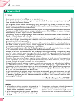 Estrés y ansiedad3
68
Práctica final
Los empleados fomentan el estrés laboral por no saber decir «no».
La admisión del trabajo extra repercute negativamente en el resultado de sus tareas. Los expertos aconsejan expli-
car el porqué de para evitar la hostilidad.
Mucha gente se enfrenta al estrés laboral igual que al mal tiempo: como si no pudiese hacer nada para evitarlo.
Los científicos, sin embargo, creen que los empleados también «ayudan» a sufrir ese estrés, por ejemplo aceptando
trabajo adicional y siendo incapaces de decir «no».
Un hábito de trabajo saludable conlleva la habilidad de negarse en ocasiones a las peticiones de los compañeros.
Muchas víctimas del «sí crónico» quieren complacer a los demás, pero al final del día se les ve como «tontos que
hacen el trabajo del resto», según el psicólogo Dirk Windemuth.
No poder dar un «no» por repuesta tiene una doble consecuencia negativa, advierte el profesor del Instituto de
Trabajo y Salud alemán, con sede en Dresde.
«En primer lugar, la persona en cuestión tiene siempre un escritorio lleno y, por consiguiente, está en situación de
estrés. Y lo que es peor: la buena voluntad se vuelve en su contra cuando se demuestra que el trabajo es demasiado
y no puede terminarlo a tiempo», explica.
En el peor de los casos, los esclavos del «sí» se causan problemas a sí mismos al intentar evitárselos a los demás.
Esto afecta su carrera, de modo que, aunque trabajen hasta el límite del agotamiento, suelen fracasar a la hora de
terminar sus tareas, según Svenja Hofert, escritora y coach laboral.
Para Windemuth, además, este hábito deja al trabajador rápidamente encerrado en un círculo vicioso: una vez que
se ha forjado la fama de estar dispuesto a todo, cada vez le encomiendan más trabajo.
Para salir de esa rutina, está bien decir «no», pero no de forma categórica y contundente. «¿Trabajo? ¡No cuenten
conmigo!» es una expresión que el jefe no querrá oír más de una vez. Y la negativa demasiado rotunda puede
poner en contra a los compañeros. Los expertos aconsejan explicar por qué no se tiene tiempo para realizar deter-
minadas tareas para no rivalizar con los colegas de profesión.
Se pueden ofrecer alternativas. Tampoco es positivo limitarse a dejar que los demás lidien con la tarea pendiente.
«No es mi problema» es una respuesta inapropiada. Para Hofert, es mejor ofrecer alternativas, como por ejemplo
ocuparse más tarde del encargo o compartir entre varios su ejecución.
Otra posibilidad es pasar la tarea a un compañero. «Puede decir, por ejemplo: “¿Por qué no le pide a Rodríguez
que lo haga? Conoce el tema y puede hacer el trabajo mejor y más rápido que yo”.», sugiere Windemuth. Esto
ofrece además un alivio rápido al dar la sensación de que uno tiene ayuda. Es fácil delegar cuando las responsabi-
lidades están claramente demarcadas y el encargo no recae en el dominio propio: «En ese caso, no hay discusión:
es un “¡no!” con signos de exclamación», explica Hofert.
La Asociación Alemana de Psiquiatría propone como recurso de ayuda pedir tiempo para pensar si uno va a reali-
zar la nueva tarea que le piden los compañeros. Sin embargo, postergar una decisión no siempre es aconsejable.
Si se sabe que la respuesta será «no», el empleado debe darla de inmediato, ya que jugar con el tiempo es un mal
camino, explica Windemuth.
www.diariodesevilla.es, actualizado 19/12/2010
Preguntas:
1.	 ¿Con cuál de los ámbitos que pueden generar estrés se
puede relacionar no saber decir un «no» a tiempo en el
trabajo: familiar, laboral social o personal?
2.	 ¿Es positivo para el trabajo decir siempre «sí» a los tra-
bajos extras? ¿Los suele resolver bien el trabajador que
lo hace?
3.	 ¿Puede generar problemas al trabajador decir siempre
«sí» a todo el trabajo adicional que surge?
4.	 ¿Se debe decir no rotundamente a un jefe cuando le
está proponiendo un trabajo extra a un trabajador?
Lectura
 