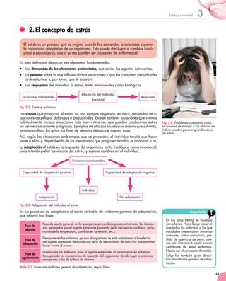53
3Estrés y ansiedad
2.	El concepto de estrés
En esta definición destacan tres elementos fundamentales:
•	 Las demandas de las situaciones ambientales, que serían los agentes estresantes.
•	 La persona sobre la que influyen dichas situaciones y que las considera perjudiciales
o desafiantes, y, por tanto, que le superan.
•	 Las respuestas del individuo al estrés, tanto emocionales como biológicas.
El estrés es un proceso que se origina cuando las demandas ambientales superan
la capacidad adaptativa de un organismo. Esto puede dar lugar a cambios bioló-
gicos y psicológicos, que a su vez pueden ser causantes de enfermedad.
Las causas que provocan el estrés no son siempre negativas, es decir, derivadas de si-
tuaciones de peligro, dolorosas o perjudiciales. Existen también situaciones que vivimos
habitualmente, incluso situaciones más bien rutinarias, que pueden producirnos estrés
sin ser necesariamente peligrosas. Ejemplos de ello son los atascos diarios que sufrimos,
la música alta o los gritos los fines de semana debajo de nuestra casa.
Así, según las situaciones ambientales que se presenten, el individuo tendrá que hacer
frente a ellas, y, dependiendo de los mecanismos que ponga en marcha, se adaptará o no.
La adaptación al estrés es la respuesta del organismo, tanto fisiológica como emocional,
para intentar paliar los efectos del estrés, y supone cambios en el individuo.
Fig. 3.2. Estrés e individuo.
Situaciones ambientales
Afectación del individuo
(variable)
Respuesta
Fig. 3.4. Problemas cotidianos como
el volumen de trabajo o los atascos de
tráfico pueden generar grandes dosis
de estrés.
Importante
En los años treinta, el fisiólogo
canadiense Hans Selye observó
que todos los enfermos a los que
estudiaba presentaban síntomas
comunes, como cansancio, pér-
dida de apetito y de peso, aste-
nia, etc. Denominó a este estado
«síndrome de estar enfermo».
Nacía así el concepto de estrés.
Selye fue también quien descri-	
bió el síndrome general de adap-	
tación.
Capacidad de adaptación positiva Capacidad de adaptación negativa
Individuo
No adaptaciónAdaptación
Situaciones ambientales
Fig. 3.3. Adaptación del individuo al estrés.
En los procesos de adaptación al estrés se habla de síndrome general de adaptación,
que abarca tres fases:
Tabla 3.1. Fases del síndrome general de adaptación, según Selye.
Fase de
alarma
Fase de alerta general, en la que aparecen cambios para contrarrestar las deman-
das generadas por el agente estresante (aumento de la frecuencia cardiaca, varia-
ciones de la temperatura, cambios en la tensión, etc.).
Fase de
adaptación
Desaparecen los síntomas, ya que el organismo se está adaptando a los efectos
del agente estresante mediante una serie de mecanismos de reacción que permiten
hacer frente al mismo.
Fase de
agotamiento
Disminuyen las defensas, pues el agente estresante, al permanecer en el tiempo,
ha superado los mecanismos de reacción del organismo, dando lugar a síntomas
semejantes a los de la fase de alarma.
 