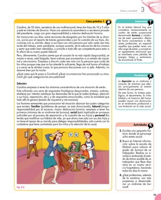 55
3Estrés y ansiedad
Carolina, de 35 años, secretaria de una multinacional, tiene dos hijos de 10 y 5 años
y está en trámites de divorcio. Hace una semana la ascendieron a secretaria privada
del presidente, cargo con gran responsabilidad y máxima dedicación horaria.
Así transcurren sus días, entre reuniones de abogados por los trámites de su divor-
cio, juicios por el reparto de bienes gananciales y por la custodia de sus hijos, dis-
cusiones con su marido, dejar a sus hijos con otra persona por salir cada vez más
tarde del trabajo, estar pendiente, aunque ausente, de la educación de los mismos
y sentir que estén bien atendidos, y sumarle a todo ello ser competente para estar a
la altura de su nuevo puesto laboral.
Pero, últimamente, Carolina siente que el corazón le va más rápido (taquicardia), se
marea a veces, está fatigada, tiene sudores que acompañan a un estado de inquie-
tud y nerviosismo. Empieza a discutir cada vez más con la persona que cuida de
los niños porque cree que no los atiende lo suficiente, llega de mal humor al trabajo
y a veces se le olvidan cosas, lo que provoca discusiones con su jefe. Además, no
duerme bien por la noche.
¿Qué crees que le pasa a Carolina? ¿Qué circunstancias han provocado su situa-
ción? ¿En qué categorías las encuadrarías?
Solución:
Carolina empieza a tener los síntomas característicos de una situación de estrés.
Está sufriendo una serie de respuestas fisiológicas (taquicardia, mareos, sudores,
etcétera) por intentar satisfacer las demandas de lo que le rodea (trabajo, atención
a sus hijos, separación, etc.), y de respuestas emocionales, como la ansiedad que
todo ello le genera (estado de inquietud y nerviosismo).
Los factores estresantes que provocaron tal situación abarcan las cuatro categorías
que existen: familiar (problemas de pareja: se está divorciando), laboral (mayor
responsabilidad por el ascenso, mayor dedicación horaria, empieza a tener los
primeros síntomas de un síndrome de burnout), social (está implicada en procesos
judiciales por el proceso de separación y la custodia de sus hijos) y personal (ha
tenido que modificar sus hábitos de vida, ya que ahora vive sola con sus dos hijos y
no tiene el apoyo de su marido para delegar responsabilidades; solo cuenta con la
cuidadora que tiene contratada para los niños y la atención de la casa).
Caso práctico 1 Importante
En el ámbito laboral hay que
considerar necesariamente un
cuadro de estrés ocupacional
denominado burnout, o «síndro-
me de estar quemado». Afecta
de forma característica a dife-
rentes profesiones, en especial
aquellas que pueden tener una
alta carga de estrés, y consiste en
un agotamiento emocional que	
se manifiesta como pérdida de
energía, fatiga y sentimiento	
de encontrarse al límite.
Fig. 3.5.
Vocabulario
La depresión es un síndrome o
conjunto de síntomas que afec-
tan principalmente al ámbito
afectivo de una persona.
De esta forma, la tristeza pato-
lógica, el decaimiento, la irrita-
bilidad y el trastorno del humor
pueden causar una disminución
en el rendimiento profesional o
una limitación en la vida social.
2.	Escribe una pequeña his-
toria donde el personaje
sufra estrés social.
3.	Busca en Internet informa-
ción sobre la escala de
Malash para valorar el
grado de burnout de un
trabajador. Realiza un si-	
mulacro evaluando el esta-
do de ánimo posible de un
trabajador que lleve diez
años en un mismo servi-
cio hospitalario, haciendo
todos los días lo mismo.
4.	¿Qué profesiones, además
de la sanitaria, son más
propensas a desencade-
nar un síndrome de bur-
nout?
Actividades
 