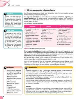 Estrés y ansiedad3
56
2.2.	Las respuestas del individuo al estrés
Las diferentes respuestas que puede tener el individuo ante el estrés se pueden agrupar
en dos campos: psicológico y biológico.
Las respuestas psicológicas al estrés abarcan tres factores: emocional, cognitivo y de
comportamiento, que no aparecen en el individuo de forma aislada, sino interrelacio-
nados, ya que todos ellos forman parte del individuo y del ambiente que le rodea, y
pueden alterar su salud.
Las respuestas más frecuentes son:
En las respuestas biológicas los mecanismos fisiológicos del organismo se ponen en mar-
cha, e intentan sincronizarse entre ellos para defenderse de la agresión. Intervendrían el
sistema nervioso central y periférico y el sistema endocrino, que incrementa la secreción
de hormonas, como adrenalina y noradrenalina o cortisol.
Por otro lado, hay sistemas que se pueden ver afectados en situaciones de estrés, redu-
ciendo su actividad, como es el caso del sistema inmune.
Otros factores que pueden influir en la respuesta biológica del individuo al estrés son la
edad, el sexo, la raza, etc. Por tanto, ante un mismo agente estresante, las respuestas
fisiológicas variarán según las características propias de cada individuo.
Importante
El estrés suele estar relaciona-
do con factores emocionales.
Las emociones más frecuentes
suelen ser la ansiedad y la
depresión, que son emociones
negativas, pero pueden variar
dependiendo de las circunstan-
cias del individuo.
5.	Señala con qué factores se
corresponden los siguien-
tes tipos de respuesta del
individuo al estrés:
•	 Bloqueo mental.
•	 Pérdida de la autoes-
tima.
•	 Risa nerviosa.
•	 Pérdida de apetito.
•	 Apatía.
•	 Inestabilidad.
•	 Olvidos frecuentes.
•	 Incapacidad de decidir.
•	 Beber en exceso.
Actividades
Tabla 3.3. Respuestas psicológicas al estrés.
Emocionales Cognitivas
Con un componente
de comportamiento
• Pérdida de la energía física
o psíquica.
• Bajo estado de ánimo.
• Apatía, pesimismo.
• Temor a padecer enferme-
dades.
• Pérdida de la autoestima.
• Volubilidad emocional: pasa
con facilidad de la alegría a
la tristeza.
• Inestabilidad, inquietud.
• Tensión.
• Incapacidad para tomar de-
cisiones.
• Bloqueo mental.
• Vulnerabilidad ante las
críticas.
• Confusión.
• Se distrae fácilmente.
• Olvidos frecuentes.
• Tartamudear o hablar de
forma atropellada.
• Fumar y beber más de lo
habitual.
• Risa nerviosa.
• Arrancarse el pelo nerviosa-
mente/morderse las uñas.
• Abusar de los fármacos
(tranquilizantes).
• Actividad física exagerada.
• Desórdenes alimentarios.
Ten en cuenta
Es frecuente que, si la situación
dura poco tiempo, la respuesta
al estrés sea la ansiedad, sin
que llegue a producirse enfer-
medad. En cambio, si la acción
estresante permanece en el tiem-
po, se hace crónica y habitual,
el organismo no puede mante-
ner esa defensa y la respuesta
se convierte en una alteración
patológica, como la depresión.
A medida que pasan los días, Carolina está más triste, se siente sola e incapaz de
poder salir adelante con todo. Rompe a llorar por cualquier cosa.
En el trabajo se distrae, se olvida de trasmitir a su jefe algunas citas, está bloqueada
ante determinadas decisiones que tiene que tomar.
Ha perdido el apetito, ha comenzado otra vez a fumar (lo había dejado hacía dos
años) y a tomar tranquilizantes para dormir.
Todo lo que le sucede a Carolina formaría parte de su respuesta psicológica al
estrés que padece. ¿Dentro de qué componente psicológico estaría cada uno de
sus síntomas y actitudes?
Solución:
La primera parte del texto corresponde a una respuesta de tipo emocional, la
segunda parte, referida a su actitud en el trabajo, corresponde a una respuesta
cognitiva, y en la tercera parte se describe una respuesta con un factor de compor-
tamiento (ha empezado a fumar y toma tranquilizantes para dormir).
Caso práctico 2
 
