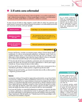 57
3Estrés y ansiedad
3.	El estrés como enfermedad
A pesar de que el estrés es algo negativo cuando altera la salud, hay personas que
experimentan consecuencias positivas después de padecer una enfermedad provocada
por situaciones de estrés, como por ejemplo:
Cuando el estrés actúa mucho tiempo sobre el individuo y se cronifica puede dar lu-
gar a alteraciones patológicas, e incluso puede llegar a producir una enfermedad.
Si esta ya existía, puede alterar su evolución o retrasar su curación.
Enrique, de 50 años, consultor con empresa propia, trabaja 12 horas diarias aproxi-
madamente. Su vida es eminentemente sedentaria, es bebedor social, fuma una
cajetilla de tabaco diaria, come todos los días fuera de casa con clientes, no es
obeso pero sí tiene sobrepeso, viaja cada dos meses a México y hace un mes pade-
ció un infarto de miocardio del que se ha recuperado (esta vez).
El ritmo de vida de Enrique es acelerado y estresante, pero el acontecimiento ines-
perado del infarto de miocardio le ha hecho replantearse si vale la pena seguir
viviendo así. Al poco tiempo le dieron el alta médica.
En el caso de Enrique, el infarto de miocardio, sufrido como consecuencia de su
vida laboral, ¿ha tenido un efecto positivo o negativo? ¿Cuál sería este?
Respecto al caso de Carolina, ¿su situación de estrés tiene en ella un efecto positivo
o negativo? ¿Cuál sería este?
Solución:
La situación vivida por Enrique le ha repercutido positivamente, ya que hacer frente
a la situación y adaptarse a ella le posibilitarán continuar con su vida; este efecto
positivo se observará en su nueva conducta, al priorizar los objetivos de su vida y
cambiar sus costumbres laborales (motivo principal de su infarto): trabajará menos
horas, dejará de fumar, de beber, comerá en casa, los fines de semana no traba-
jará, y hará algo de deporte, sobre todo caminar, seguirá una dieta, viajará por
motivo de trabajo dos veces al año y se tomará la vida con más tranquilidad.
En el caso de Carolina, su capacidad adaptativa es negativa, su situación de estrés
es intensa y desborda su capacidad de control, lo que puede influir en la apari-
ción de la enfermedad, ya que desde el punto de vista biológico tiene taquicardia,
fatiga, hipertensión, falta de apetito, etc. Y desde el punto de vista psicológico, sufre
una reacción de ansiedad y angustia.
Caso práctico 3
Importante
En un estudio publicado en
2004 por investigadores de la
Universidad de California se
demostró que el estrés crónico
tiene la capacidad de acortar
la vida de nuestras células y
hacer que envejezcamos más
rápidamente.
Ten en cuenta
El estrés puede provocar cam-
bios químicos en el cuerpo.
Activa la secreción de hormonas
(catecolaminas y adrenalina), el
corazón late más rápido, la pre-
sión sube, etc.
Si la situación persiste, puede
ser nociva para la salud, como
el exceso de ácido estomacal
que deriva en una úlcera, con-
traer arterias dañadas dando
lugar a un infarto, provocar una
pérdida o aumento de apetito
que dé lugar a un aumento o dis-
minución de peso en la persona.
Dar importancia a las cosas que antes no se
valoraban suficientemente y reconsiderar la vida
familiar, laboral y social
Replantearse el sentido
de la vida
Puede llegar a ser una experiencia enriquecedoraMadurez personal
Valoración optimista de la capacidad personal
Aumento del sentimiento
de autoestima
 