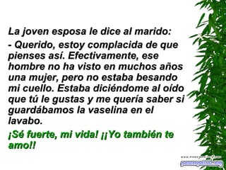 La joven esposa le dice al marido: - Querido, estoy complacida de que pienses así. Efectivamente, ese hombre no ha visto en muchos años una mujer, pero no estaba besando mi cuello. Estaba diciéndome al oído que tú le gustas y me quería saber si guardábamos la vaselina en el lavabo. ¡Sé fuerte, mi vida! ¡¡Yo también te amo!! 