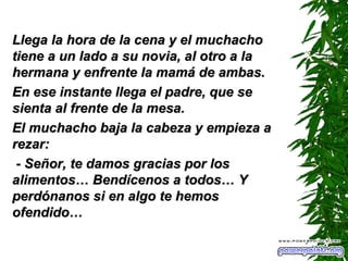 Llega la hora de la cena y el muchacho tiene a un lado a su novia, al otro a la hermana y enfrente la mamá de ambas. En ese instante llega el padre, que se sienta al frente de la mesa. El muchacho baja la cabeza y empieza a rezar: - Señor, te damos gracias por los alimentos…  B endícenos a todos…  Y  perdónanos si en algo te hemos ofendido… 