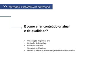 >>   FACEBOOK: ESTRATÉGIA DE CONTEÚDO




                E como criar conteúdo original
                e de qualidade?

                    Observação do público-alvo
                    Definição de Estratégia
                    Conteúdo temático
                    Conteúdo institucional
                    Pesquisa, produção e manutenção cotidiana de conteúdo
 
