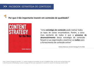 >>         FACEBOOK: ESTRATÉGIA DE CONTEÚDO



           Por que é tão importante investir em conteúdo de qualidade?




                                                                             “Uma estratégia de conteúdo pode realizar todos
                                                                             os tipos de coisas encantadoras. Porém, a coisa
                                                                             mais excitante de todas é que o processo de
                                                                             desenvolvimento dessa estratégia de conteúdo
                                                                             forçará a sua organização a examinar as razões para
                                                                             o fornecimento de conteúdo online”

                                                                                                                   Kristina Halvorson, Content Strategy for the Web




Fonte: Content Strategy for the Web | “A content strategy can accomplish all sorts of delightful things. but the most exciting thing of all
is that the process of developing a content strategy will force your organization to examine its reasons for delivering content online”
 