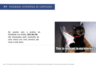 >>        FACEBOOK: ESTRATÉGIA DE CONTEÚDO




          De acordo com a análise do
          Facebook, em média, 16% dos fãs
          são alcançados pelo conteúdo de
          uma marca em uma semana (de
          cinco a sete dias).




Fonte: "The Power of Like: How Brands Reach and Influence Fans Through Social Media Marketing”| comScore Social Essentials and Facebook
 