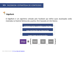 >>         FACEBOOK: ESTRATÉGIA DE CONTEÚDO



         EdgeRank

        O EdgeRank é um algorítimo utilizado pelo Facebook que define quais atualizações serão
        mostradas no Feed de Notícias dos usuários. Ele é baseado em três fatores:


                                                    AFINIDADE ENTRE O USUÁRIO E A FAN PAGE

                                                         PESO (INTERAÇÕES DA PUBLICAÇÃO)


                                                           TEMPO (DATA DA PUBLICAÇÃO)




Fonte: Market Sentinel | Gaining an Edge with EdgeRank
 