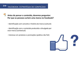 >>   FACEBOOK: ESTRATÉGIA DE CONTEÚDO


     Antes de pensar o conteúdo, devemos perguntar:
     Por que as pessoas curtem uma marca no Facebook?

     - Identificação com conceito e história da marca (cultural)

     - Identificação com o conteúdo produzido e divulgado por
     esse marca (contextual)

     - Interesse em produtos e promoções (público não fiel)
 