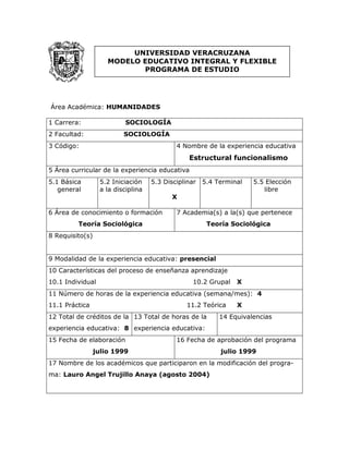 Área Académica: HUMANIDADES
1 Carrera: SOCIOLOGÍA
2 Facultad: SOCIOLOGÍA
3 Código: 4 Nombre de la experiencia educativa
Estructural funcionalismo
5 Área curricular de la experiencia educativa
5.1 Básica
general
5.2 Iniciación
a la disciplina
5.3 Disciplinar
X
5.4 Terminal 5.5 Elección
libre
6 Área de conocimiento o formación
Teoría Sociológica
7 Academia(s) a la(s) que pertenece
Teoría Sociológica
8 Requisito(s)
9 Modalidad de la experiencia educativa: presencial
10 Características del proceso de enseñanza aprendizaje
10.1 Individual 10.2 Grupal X
11 Número de horas de la experiencia educativa (semana/mes): 4
11.1 Práctica 11.2 Teórica X
12 Total de créditos de la
experiencia educativa: 8
13 Total de horas de la
experiencia educativa:
14 Equivalencias
15 Fecha de elaboración
julio 1999
16 Fecha de aprobación del programa
julio 1999
17 Nombre de los académicos que participaron en la modificación del progra-
ma: Lauro Angel Trujillo Anaya (agosto 2004)
UNIVERSIDAD VERACRUZANA
MODELO EDUCATIVO INTEGRAL Y FLEXIBLE
PROGRAMA DE ESTUDIO
 