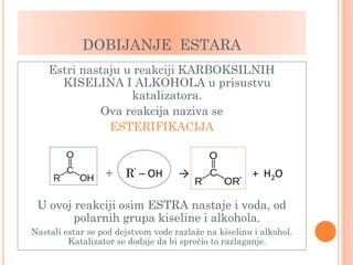 DOBIJANJE ESTARA
Estri nastaju u reakciji KARBOKSILNIH
KISELINA I ALKOHOLA u prisustvu
katalizatora.
Ova reakcija naziva se
ESTERIFIKACIJA
+ R’ ─ OH → + H2O
U ovoj reakciji osim ESTRA nastaje i voda, od
polarnih grupa kiseline i alkohola.
Nastali estar se pod dejstvom vode razlaže na kiselinu i alkohol.
Katalizator se dodaje da bi sprečio to razlaganje.
 