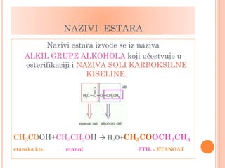 NAZIVI ESTARA
Nazivi estara izvode se iz naziva
ALKIL GRUPE ALKOHOLA koji učestvuje u
esterifikaciji i NAZIVA SOLI KARBOKSILNE
KISELINE.
CH3COOH+CH3CH2OH → H2O+CH3COOCH2CH3
etanska kis. etanol ETIL - ETANOAT
 