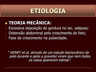  TEORIA MECÂNICA:
- Excessiva deposição de gordura no tec. adiposo;
- Distensão abdominal pelo crescimento do feto;
- Fase de crescimento na puberdade.
“ HENRY et al, através de um estudo biomecânico da
pele durante e após a gravidez viram que nem todos
os casos aparecem estrias”.
ETIOLOGIA
 