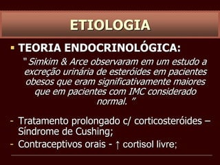  TEORIA ENDOCRINOLÓGICA:
“ Simkim & Arce observaram em um estudo a
excreção urinária de esteróides em pacientes
obesos que eram significativamente maiores
que em pacientes com IMC considerado
normal. ”
- Tratamento prolongado c/ corticosteróides –
Síndrome de Cushing;
- Contraceptivos orais - ↑ cortisol livre;
ETIOLOGIA
 