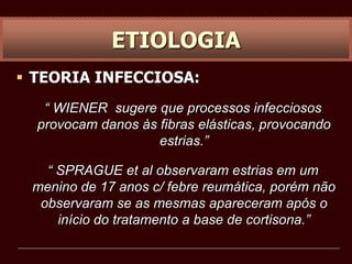  TEORIA INFECCIOSA:
“ WIENER sugere que processos infecciosos
provocam danos às fibras elásticas, provocando
estrias.”
“ SPRAGUE et al observaram estrias em um
menino de 17 anos c/ febre reumática, porém não
observaram se as mesmas apareceram após o
início do tratamento a base de cortisona.”
ETIOLOGIA
 