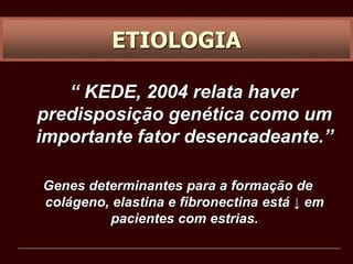 “ KEDE, 2004 relata haver
predisposição genética como um
importante fator desencadeante.”
Genes determinantes para a formação de
colágeno, elastina e fibronectina está ↓ em
pacientes com estrias.
ETIOLOGIA
 