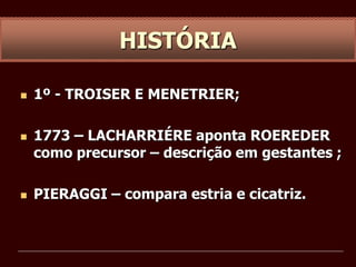  1º - TROISER E MENETRIER;
 1773 – LACHARRIÉRE aponta ROEREDER
como precursor – descrição em gestantes ;
 PIERAGGI – compara estria e cicatriz.
HISTÓRIA
 