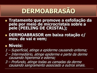  Tratamento que promove a esfoliação da
pele por meio de microcristais sobre a
pele (PEELING DE CRISTAL);
 DERMOABRASOR em baixa rotação c/
mov. de vai e vem;
 Níveis:
1 – Superficial, atinge a epiderme causando eritema;
2 – Intermediário, atinge epiderme e parte da derme
causando hiperemia e edema;
3 – Profundo, atinge todas as camadas da derme
causando sangramento associado a outros sinais.
DERMOABRASÃO
 