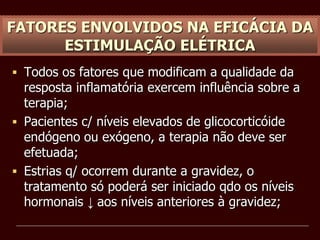 FATORES ENVOLVIDOS NA EFICÁCIA DA
ESTIMULAÇÃO ELÉTRICA
 Todos os fatores que modificam a qualidade da
resposta inflamatória exercem influência sobre a
terapia;
 Pacientes c/ níveis elevados de glicocorticóide
endógeno ou exógeno, a terapia não deve ser
efetuada;
 Estrias q/ ocorrem durante a gravidez, o
tratamento só poderá ser iniciado qdo os níveis
hormonais ↓ aos níveis anteriores à gravidez;
 