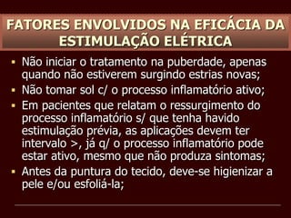 FATORES ENVOLVIDOS NA EFICÁCIA DA
ESTIMULAÇÃO ELÉTRICA
 Não iniciar o tratamento na puberdade, apenas
quando não estiverem surgindo estrias novas;
 Não tomar sol c/ o processo inflamatório ativo;
 Em pacientes que relatam o ressurgimento do
processo inflamatório s/ que tenha havido
estimulação prévia, as aplicações devem ter
intervalo >, já q/ o processo inflamatório pode
estar ativo, mesmo que não produza sintomas;
 Antes da puntura do tecido, deve-se higienizar a
pele e/ou esfoliá-la;
 